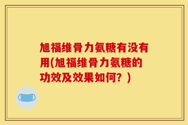 旭福维骨力氨糖有没有用(旭福维骨力氨糖的功效及效果如何？)