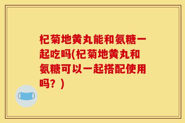 杞菊地黄丸能和氨糖一起吃吗(杞菊地黄丸和氨糖可以一起搭配使用吗？)