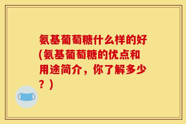 氨基葡萄糖什么样的好(氨基葡萄糖的优点和用途简介，你了解多少？)