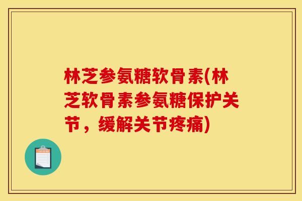 林芝参氨糖软骨素(林芝软骨素参氨糖保护关节，缓解关节疼痛)