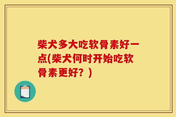 柴犬多大吃软骨素好一点(柴犬何时开始吃软骨素更好？)