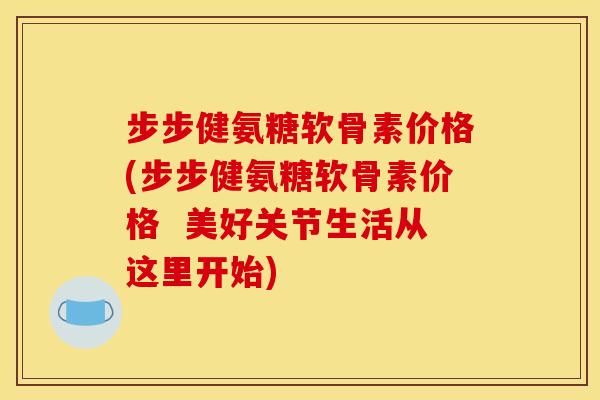 步步健氨糖软骨素价格(步步健氨糖软骨素价格  美好关节生活从这里开始)