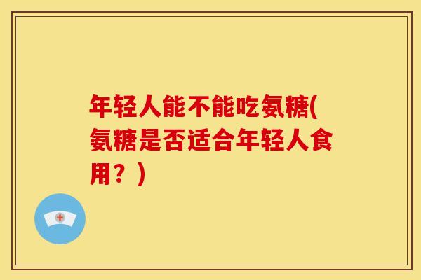 年轻人能不能吃氨糖(氨糖是否适合年轻人食用？)