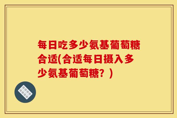 每日吃多少氨基葡萄糖合适(合适每日摄入多少氨基葡萄糖？)