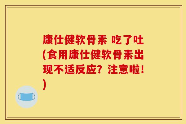 康仕健软骨素 吃了吐(食用康仕健软骨素出现不适反应？注意啦！)