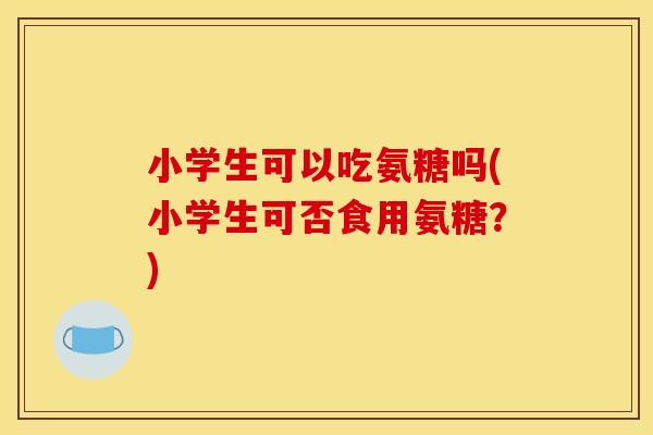 小学生可以吃氨糖吗(小学生可否食用氨糖？)