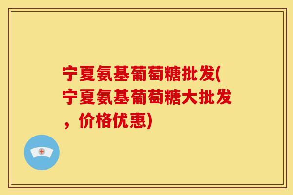 宁夏氨基葡萄糖批发(宁夏氨基葡萄糖大批发，价格优惠)