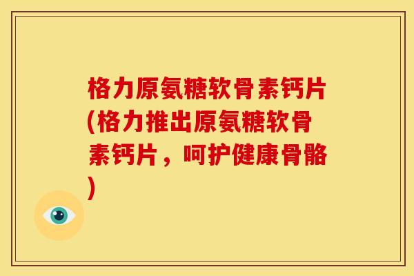 格力原氨糖软骨素钙片(格力推出原氨糖软骨素钙片，呵护健康骨骼)
