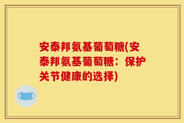 安泰邦氨基葡萄糖(安泰邦氨基葡萄糖：保护关节健康的选择)