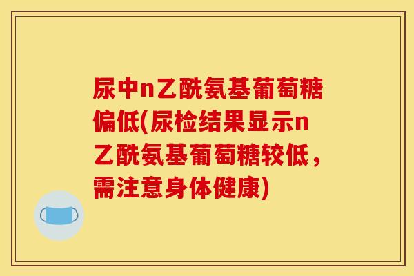 尿中n乙酰氨基葡萄糖偏低(尿检结果显示n乙酰氨基葡萄糖较低，需注意身体健康)