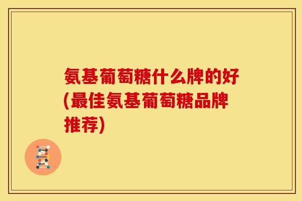 氨基葡萄糖什么牌的好(最佳氨基葡萄糖品牌推荐)