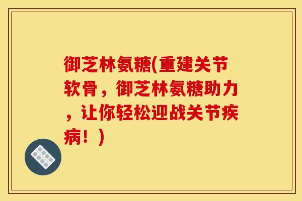 御芝林氨糖(重建关节软骨，御芝林氨糖助力，让你轻松迎战关节疾病！)