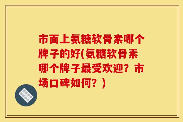 市面上氨糖软骨素哪个牌子的好(氨糖软骨素哪个牌子最受欢迎？市场口碑如何？)