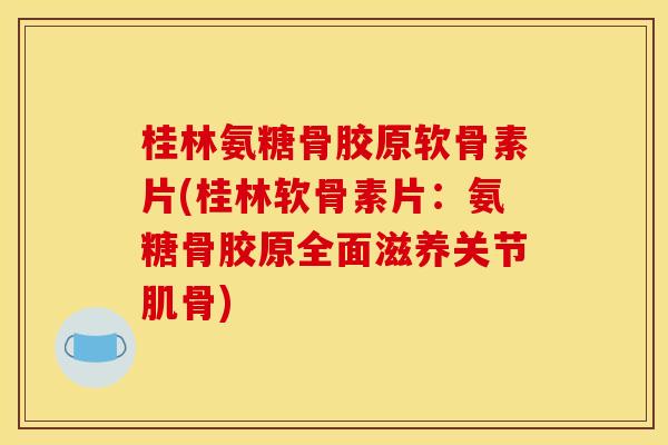 桂林氨糖骨胶原软骨素片(桂林软骨素片：氨糖骨胶原全面滋养关节肌骨)