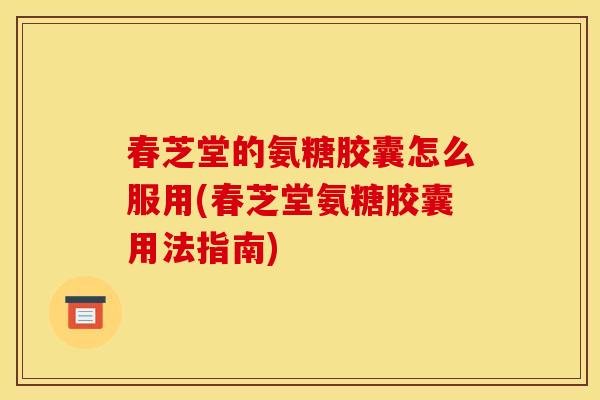 春芝堂的氨糖胶囊怎么服用(春芝堂氨糖胶囊用法指南)
