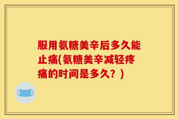 服用氨糖美辛后多久能止痛(氨糖美辛减轻疼痛的时间是多久？)