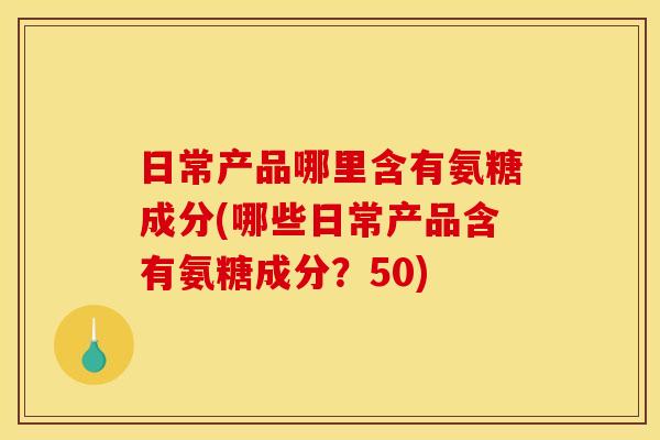 日常产品哪里含有氨糖成分(哪些日常产品含有氨糖成分？50)