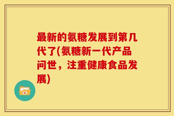 最新的氨糖发展到第几代了(氨糖新一代产品问世，注重健康食品发展)