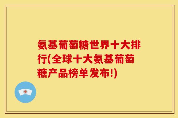 氨基葡萄糖世界十大排行(全球十大氨基葡萄糖产品榜单发布!)