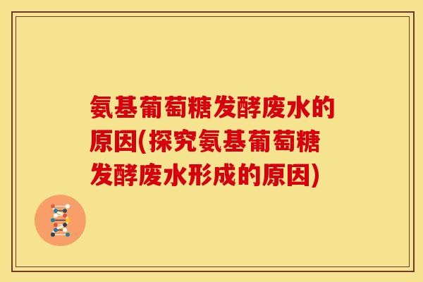 氨基葡萄糖发酵废水的原因(探究氨基葡萄糖发酵废水形成的原因)