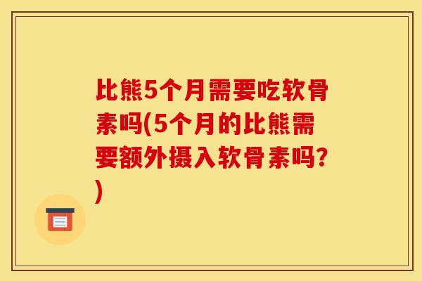比熊5个月需要吃软骨素吗(5个月的比熊需要额外摄入软骨素吗？)