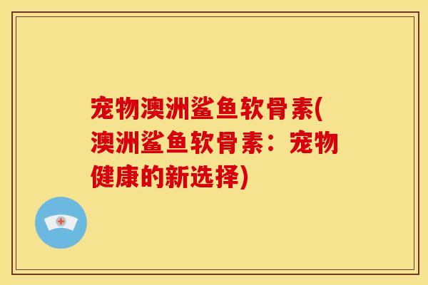 宠物澳洲鲨鱼软骨素(澳洲鲨鱼软骨素：宠物健康的新选择)