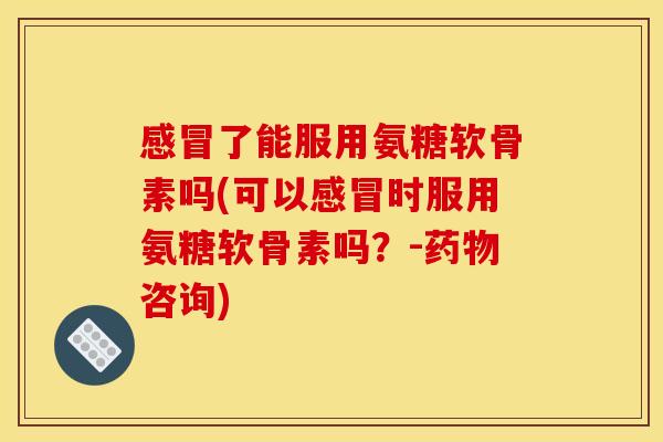 感冒了能服用氨糖软骨素吗(可以感冒时服用氨糖软骨素吗？-药物咨询)
