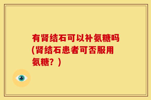 有肾结石可以补氨糖吗(肾结石患者可否服用氨糖？)