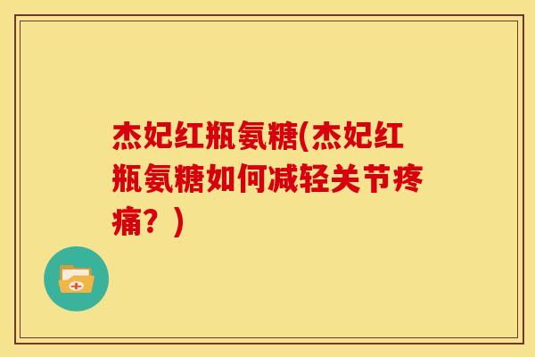 杰妃红瓶氨糖(杰妃红瓶氨糖如何减轻关节疼痛？)