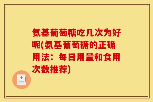 氨基葡萄糖吃几次为好呢(氨基葡萄糖的正确用法：每日用量和食用次数推荐)