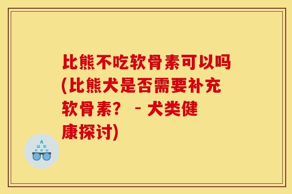 比熊不吃软骨素可以吗(比熊犬是否需要补充软骨素？ - 犬类健康探讨)
