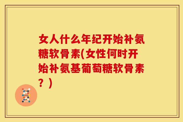 女人什么年纪开始补氨糖软骨素(女性何时开始补氨基葡萄糖软骨素？)