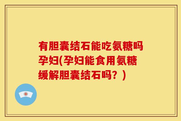 有胆囊结石能吃氨糖吗孕妇(孕妇能食用氨糖缓解胆囊结石吗？)