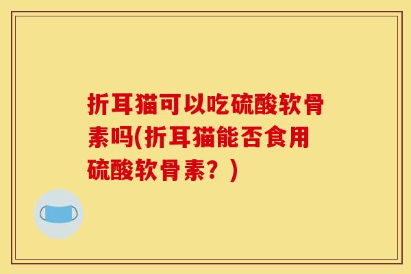 折耳猫可以吃硫酸软骨素吗(折耳猫能否食用硫酸软骨素？)