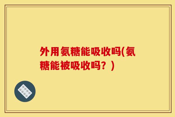 外用氨糖能吸收吗(氨糖能被吸收吗？)