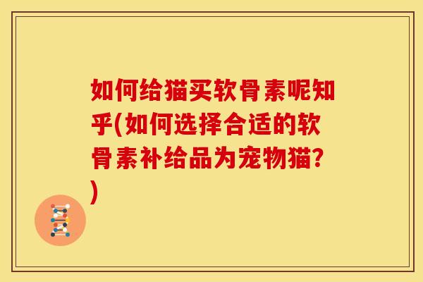 如何给猫买软骨素呢知乎(如何选择合适的软骨素补给品为宠物猫？)