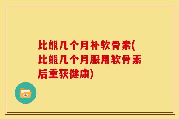 比熊几个月补软骨素(比熊几个月服用软骨素后重获健康)