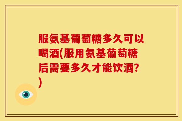 服氨基葡萄糖多久可以喝酒(服用氨基葡萄糖后需要多久才能饮酒？)