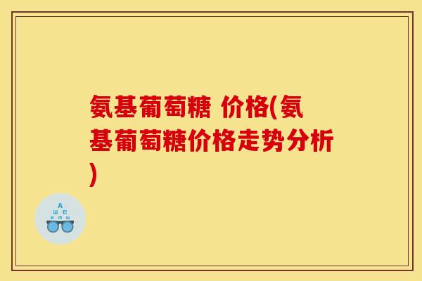 氨基葡萄糖 价格(氨基葡萄糖价格走势分析)