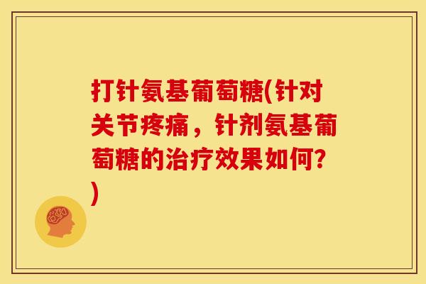 打针氨基葡萄糖(针对关节疼痛，针剂氨基葡萄糖的治疗效果如何？)