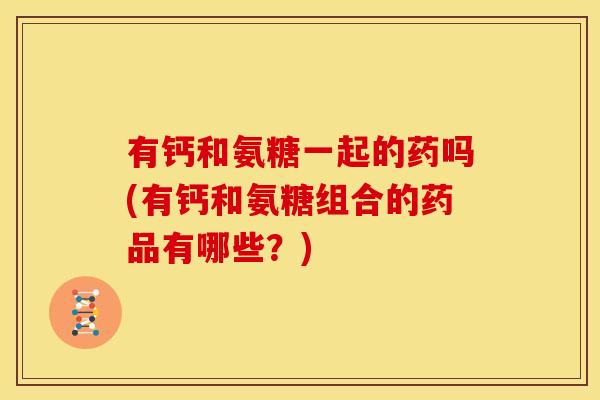 有钙和氨糖一起的药吗(有钙和氨糖组合的药品有哪些？)