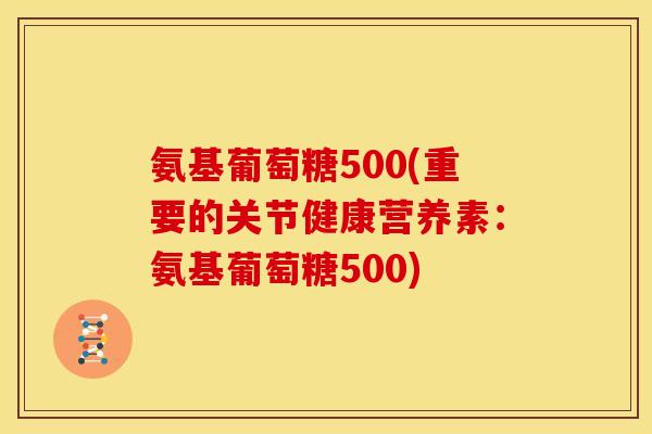 氨基葡萄糖500(重要的关节健康营养素：氨基葡萄糖500)
