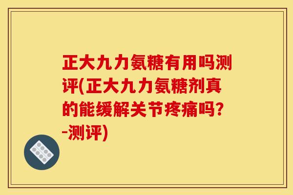 正大九力氨糖有用吗测评(正大九力氨糖剂真的能缓解关节疼痛吗？-测评)
