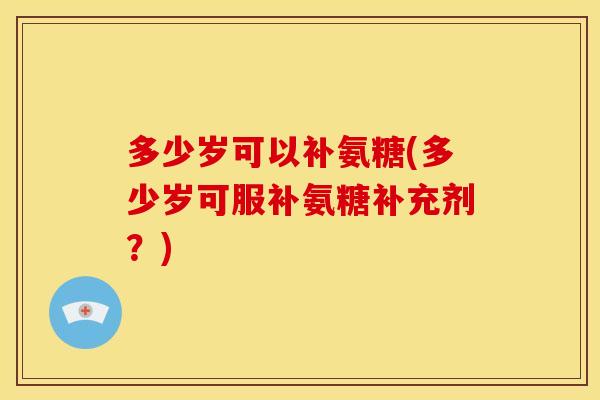 多少岁可以补氨糖(多少岁可服补氨糖补充剂？)