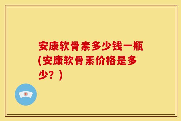 安康软骨素多少钱一瓶(安康软骨素价格是多少？)