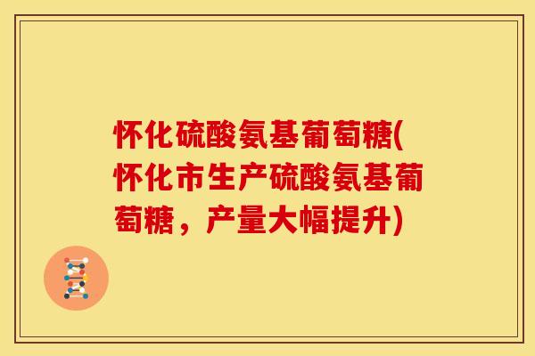 怀化硫酸氨基葡萄糖(怀化市生产硫酸氨基葡萄糖，产量大幅提升)