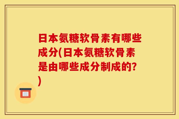 日本氨糖软骨素有哪些成分(日本氨糖软骨素是由哪些成分制成的？)