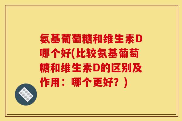 氨基葡萄糖和维生素D哪个好(比较氨基葡萄糖和维生素D的区别及作用：哪个更好？)