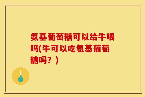 氨基葡萄糖可以给牛喂吗(牛可以吃氨基葡萄糖吗？)