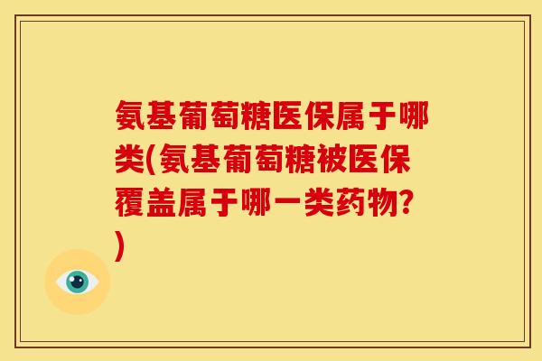氨基葡萄糖医保属于哪类(氨基葡萄糖被医保覆盖属于哪一类药物？)